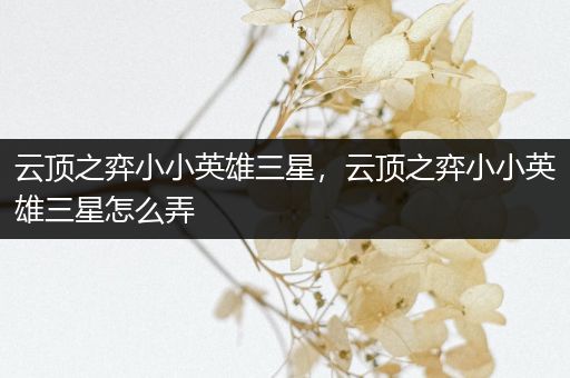 云顶之弈小小英雄三星，云顶之弈小小英雄三星怎么弄