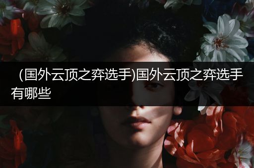 （国外云顶之弈选手)国外云顶之弈选手有哪些