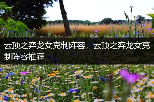 云顶之弈龙女克制阵容，云顶之弈龙女克制阵容推荐