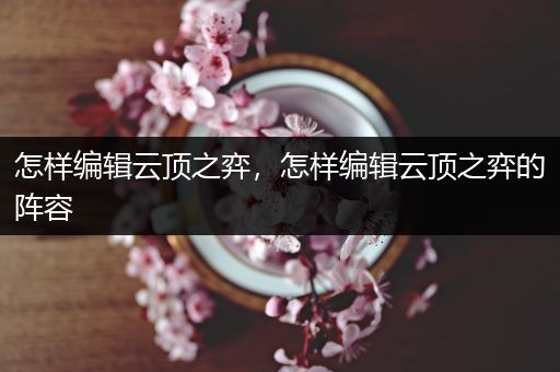 怎样编辑云顶之弈，怎样编辑云顶之弈的阵容