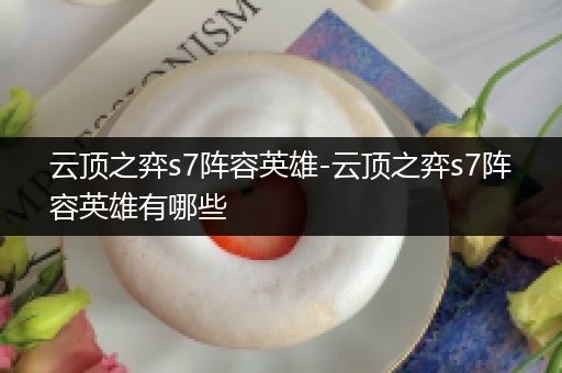 云顶之弈s7阵容英雄-云顶之弈s7阵容英雄有哪些