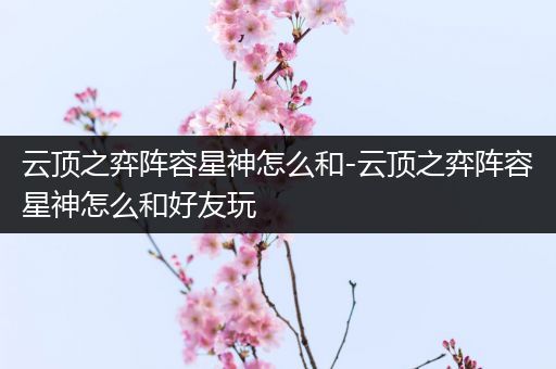 云顶之弈阵容星神怎么和-云顶之弈阵容星神怎么和好友玩