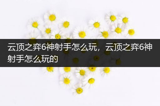 云顶之弈6神射手怎么玩，云顶之弈6神射手怎么玩的