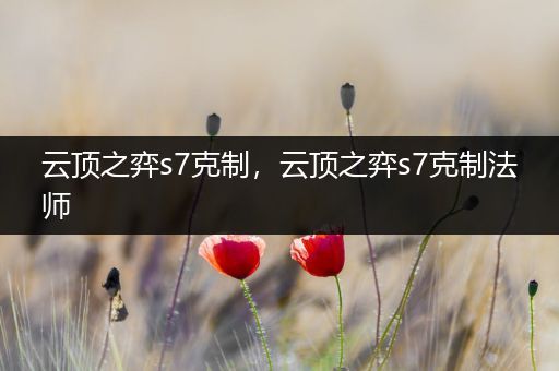 云顶之弈s7克制，云顶之弈s7克制法师