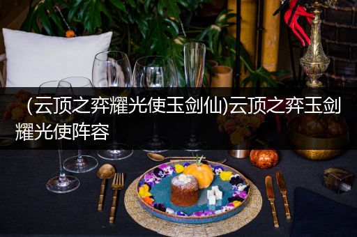 （云顶之弈耀光使玉剑仙)云顶之弈玉剑耀光使阵容