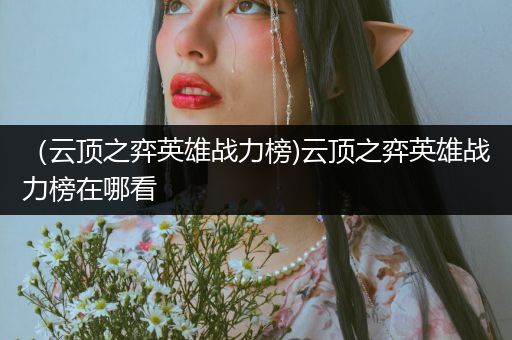 （云顶之弈英雄战力榜)云顶之弈英雄战力榜在哪看