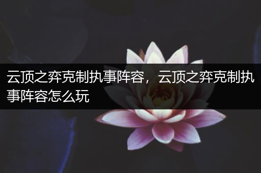 云顶之弈克制执事阵容，云顶之弈克制执事阵容怎么玩