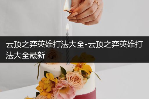 云顶之弈英雄打法大全-云顶之弈英雄打法大全最新
