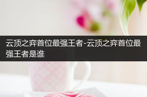 云顶之弈首位最强王者-云顶之弈首位最强王者是谁