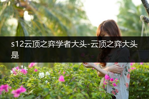 s12云顶之弈学者大头-云顶之弈大头是